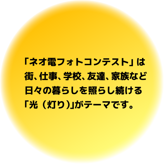 「ネオ電フォトコンテスト」 は街、仕事、学校、友達、家族など日々の暮らしを照らし続ける「光(灯り)」がテーマです。