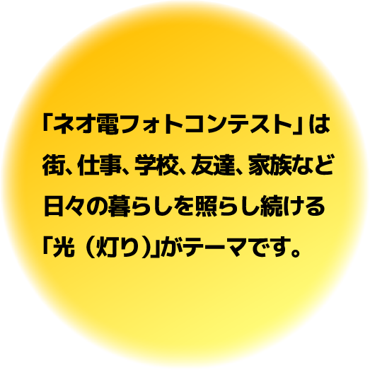 ｢ネオ電フォトコンテスト｣ は街、仕事、学校、友達、家族など日々の暮らしを照らし続ける｢光（灯り）｣がテーマです。