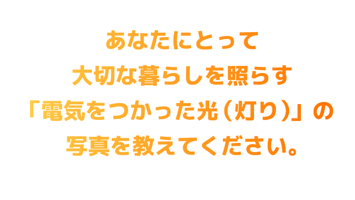 あなたにとって大切な暮らしを照らす「電気をつかった光(灯り)」の写真を教えてください。